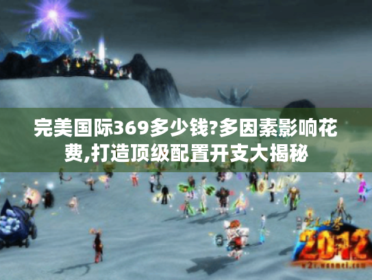 完美国际369多少钱?多因素影响花费,打造顶级配置开支大揭秘