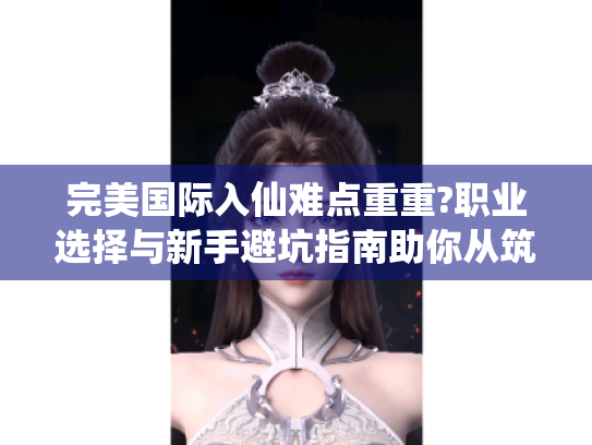 完美国际入仙难点重重?职业选择与新手避坑指南助你从筑基渡劫！