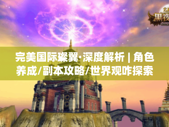完美国际璨翼·深度解析 | 角色养成/副本攻略/世界观咋探索?