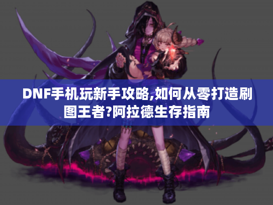 DNF手机玩新手攻略,如何从零打造刷图王者?阿拉德生存指南