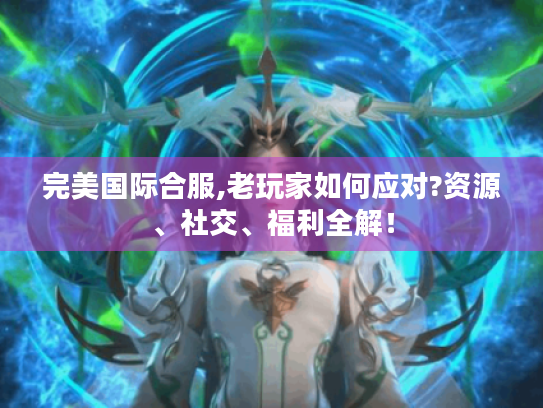 完美国际合服,老玩家如何应对?资源、社交、福利全解！