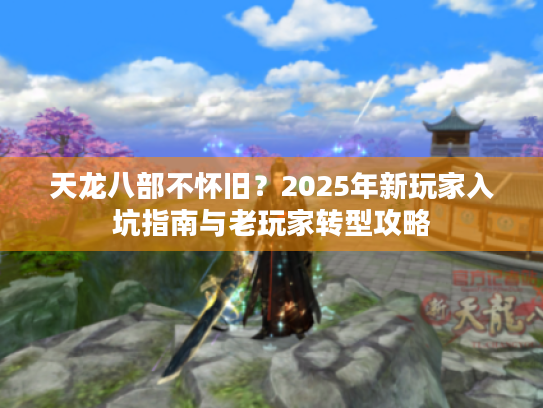 天龙八部不怀旧？2025年新玩家入坑指南与老玩家转型攻略