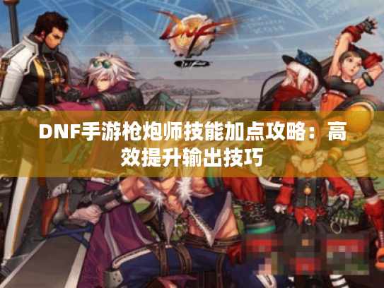 DNF手游枪炮师技能加点攻略：高效提升输出技巧