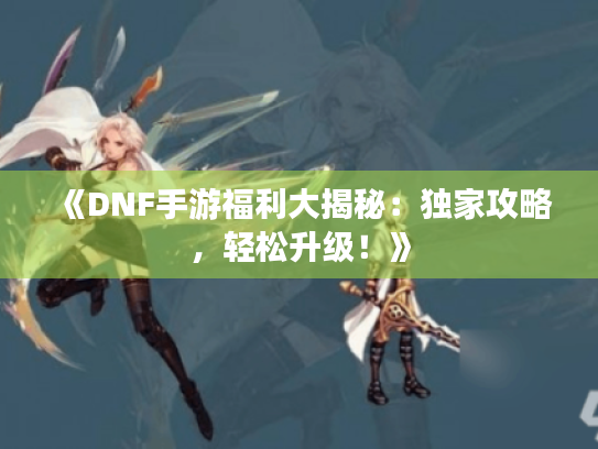 《DNF手游福利大揭秘：独家攻略，轻松升级！》