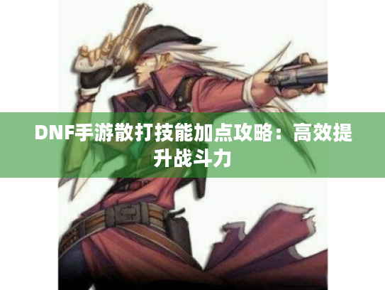 DNF手游散打技能加点攻略:高效提升战斗力 DNF手游散打技能加点攻略:高效提升战斗力