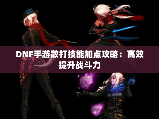 DNF手游散打技能加点攻略:高效提升战斗力 DNF手游散打技能加点攻略:高效提升战斗力