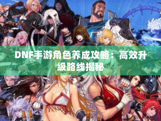 DNF手游角色养成攻略：高效升级路线揭秘