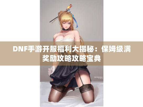 DNF手游开服福利大揭秘：保姆级满奖励攻略攻略宝典