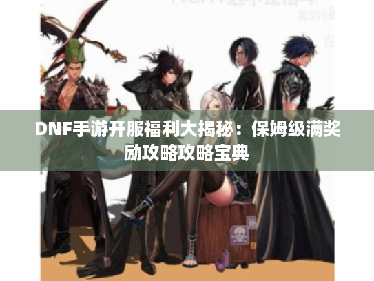 DNF手游开服福利大揭秘：保姆级满奖励攻略攻略宝典