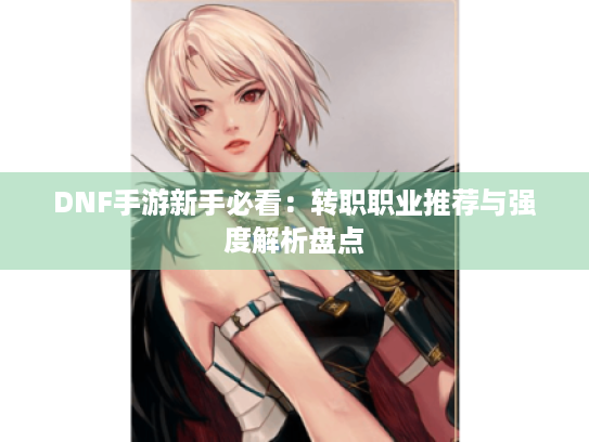 DNF手游新手必看：转职职业推荐与强度解析盘点