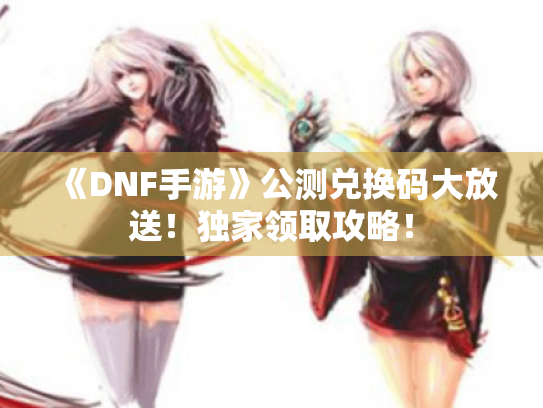 《DNF手游》公测兑换码大放送！独家领取攻略！