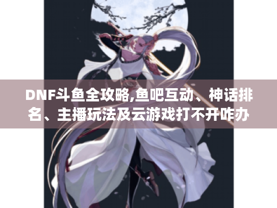 DNF斗鱼全攻略,鱼吧互动、神话排名、主播玩法及云游戏打不开咋办