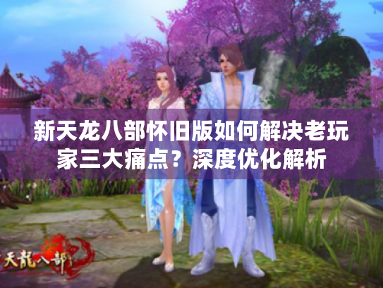 新天龙八部怀旧版如何解决老玩家三大痛点?深度优化解析 新天龙八部怀旧版如何解决老玩家三大痛点?深度优化解析