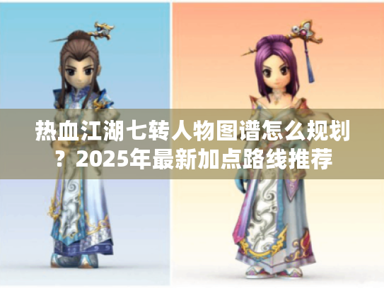 热血江湖七转人物图谱怎么规划？2025年最新加点路线推荐