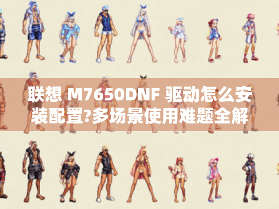 联想 M7650DNF 驱动怎么安装配置?多场景使用难题全解！