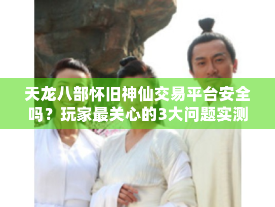 天龙八部怀旧神仙交易平台安全吗？玩家最关心的3大问题实测