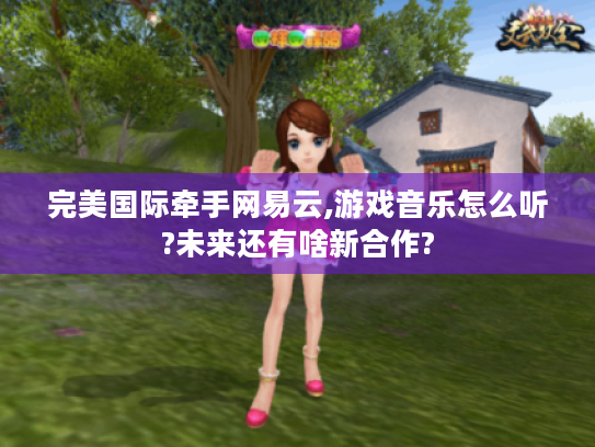 完美国际牵手网易云,游戏音乐怎么听?未来还有啥新合作? 完美国际牵手网易云,游戏音乐怎么听?未来还有啥新合作?