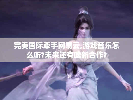 完美国际牵手网易云,游戏音乐怎么听?未来还有啥新合作? 完美国际牵手网易云,游戏音乐怎么听?未来还有啥新合作?