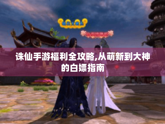 诛仙手游福利全攻略,从萌新到大神的白嫖指南 诛仙手游福利全攻略,从萌新到大神的白嫖指南