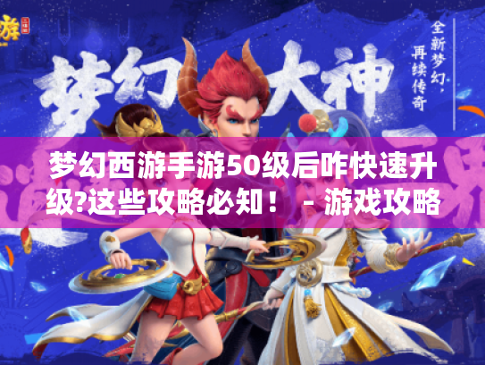 梦幻西游手游50级后咋快速升级?这些攻略必知！ - 游戏攻略