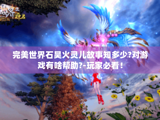 完美世界石昊火灵儿故事知多少?对游戏有啥帮助?-玩家必看! 完美世界石昊火灵儿故事知多少?对游戏有啥帮助?-玩家必看!