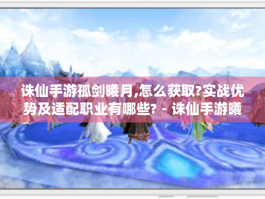 诛仙手游孤剑曦月,怎么获取?实战优势及适配职业有哪些? - 诛仙手游曦月