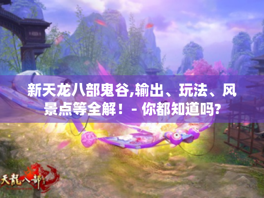 新天龙八部鬼谷,输出、玩法、风景点等全解！- 你都知道吗?