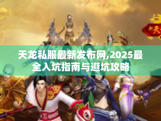 天龙私服最新发布网,2025最全入坑指南与避坑攻略