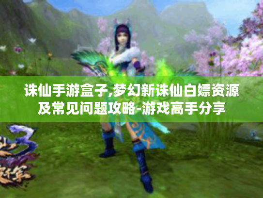 诛仙手游盒子,梦幻新诛仙白嫖资源及常见问题攻略-游戏高手分享