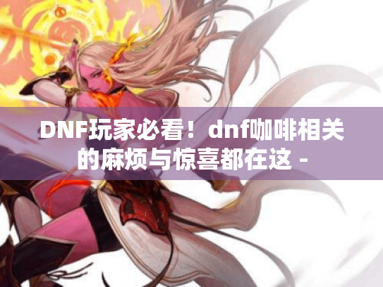 DNF玩家必看!dnf咖啡相关的麻烦与惊喜都在这 - DNF玩家必看!dnf咖啡相关的麻烦与惊喜都在这 -