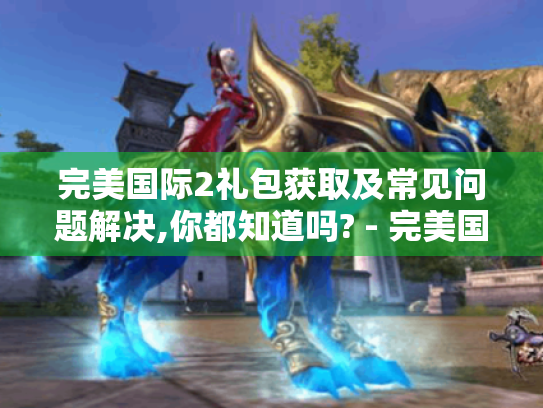 完美国际2礼包获取及常见问题解决,你都知道吗? - 完美国际2 完美国际2礼包获取及常见问题解决,你都知道吗? - 完美国际2