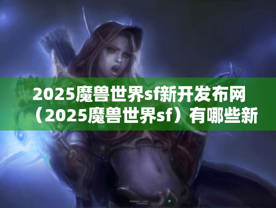 2025魔兽世界sf新开发布网（2025魔兽世界sf）有哪些新内容?