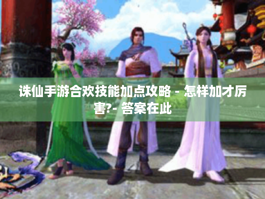 诛仙手游合欢技能加点攻略 - 怎样加才厉害?- 答案在此 诛仙手游合欢技能加点攻略 - 怎样加才厉害?- 答案在此