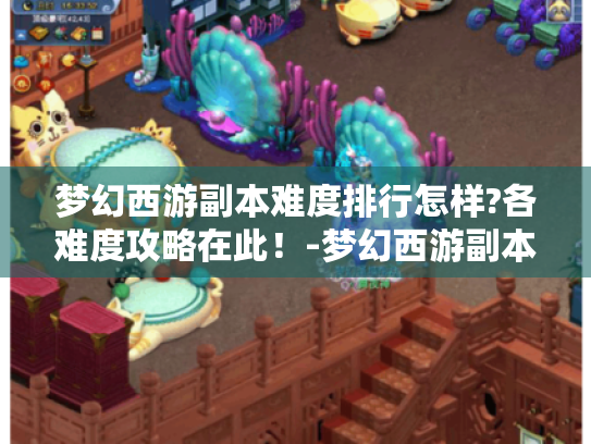梦幻西游副本难度排行怎样?各难度攻略在此！-梦幻西游副本难度排行