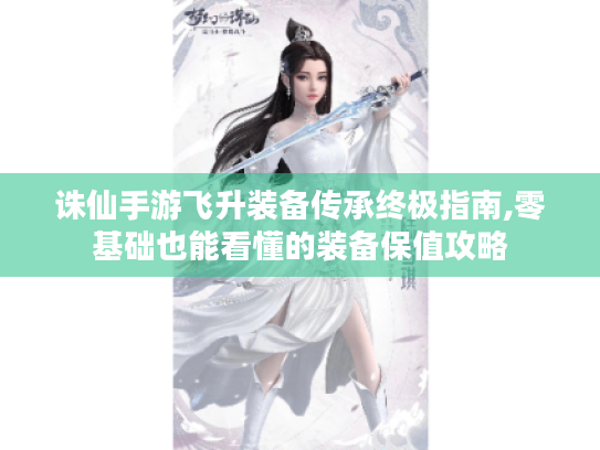 诛仙手游飞升装备传承终极指南,零基础也能看懂的装备保值攻略
