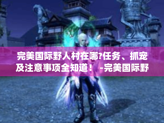 完美国际野人村在哪?任务、抓宠及注意事项全知道！ -完美国际野人村-