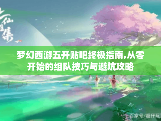 梦幻西游五开贴吧终极指南,从零开始的组队技巧与避坑攻略