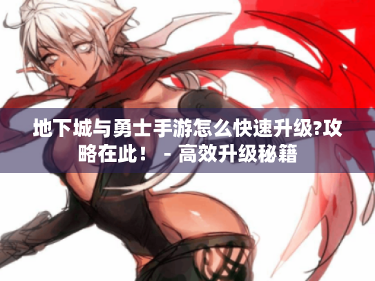 地下城与勇士手游怎么快速升级?攻略在此！ - 高效升级秘籍
