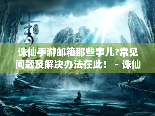 诛仙手游邮箱那些事儿?常见问题及解决办法在此！ - 诛仙手游 邮箱