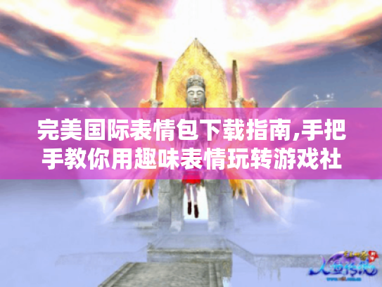 完美国际表情包下载指南,手把手教你用趣味表情玩转游戏社交