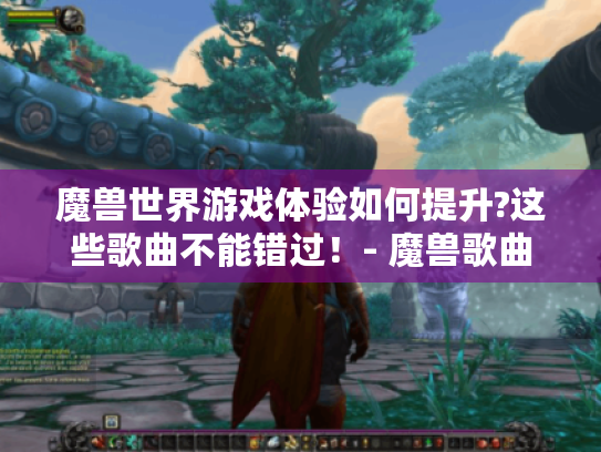 魔兽世界游戏体验如何提升?这些歌曲不能错过！- 魔兽歌曲