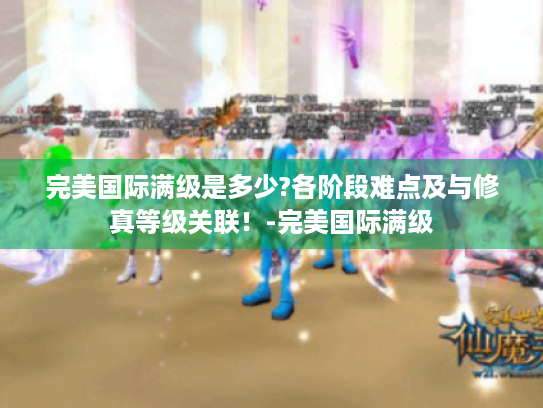 完美国际满级是多少?各阶段难点及与修真等级关联!-完美国际满级 完美国际满级是多少?各阶段难点及与修真等级关联!-完美国际满级