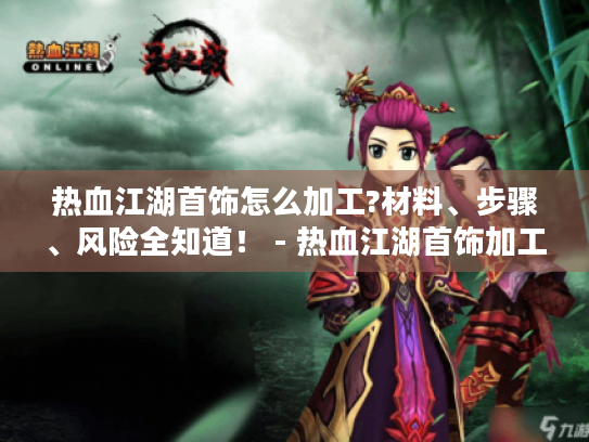 热血江湖首饰怎么加工?材料、步骤、风险全知道！ - 热血江湖首饰加工攻略