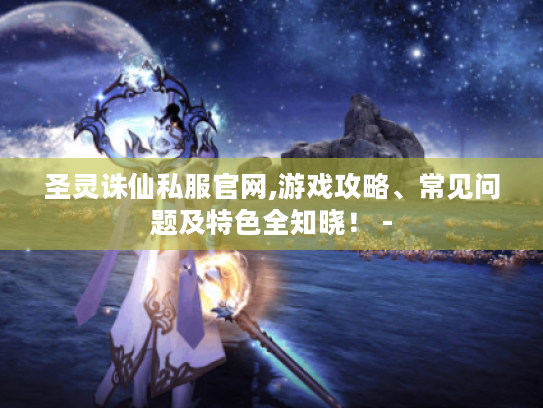 圣灵诛仙私服官网,游戏攻略、常见问题及特色全知晓！ -