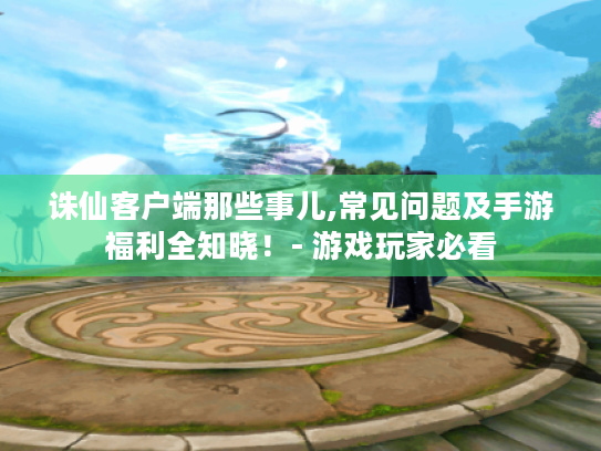 诛仙客户端那些事儿,常见问题及手游福利全知晓！- 游戏玩家必看