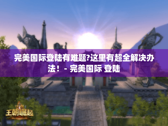完美国际登陆有难题?这里有超全解决办法！- 完美国际 登陆