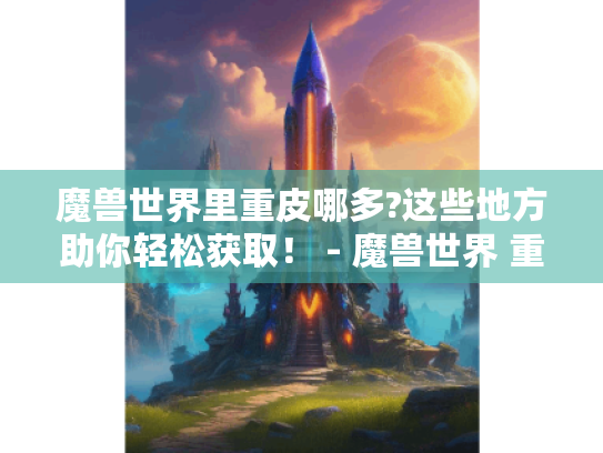 魔兽世界里重皮哪多?这些地方助你轻松获取! - 魔兽世界 重皮 魔兽世界里重皮哪多?这些地方助你轻松获取! - 魔兽世界 重皮