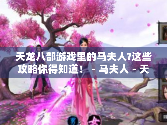 天龙八部游戏里的马夫人?这些攻略你得知道! - 马夫人 - 天龙八部 - 游戏攻略 天龙八部游戏里的马夫人?这些攻略你得知道! - 马夫人 - 天龙八部 - 游戏攻略