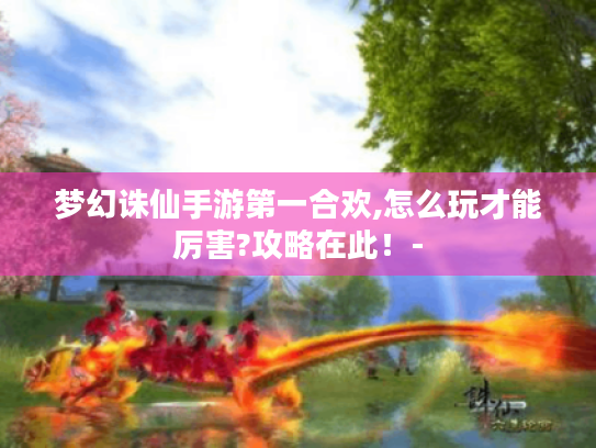 梦幻诛仙手游第一合欢,怎么玩才能厉害?攻略在此!- 梦幻诛仙手游第一合欢,怎么玩才能厉害?攻略在此!-