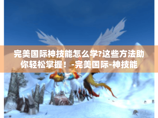 完美国际神技能怎么学?这些方法助你轻松掌握！-完美国际-神技能